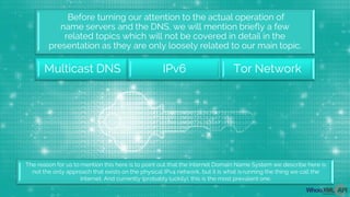 Before turning our attention to the actual operation of
name servers and the DNS, we will mention briefly a few
related topics which will not be covered in detail in the
presentation as they are only loosely related to our main topic.
Multicast DNS IPv6 Tor Network
The reason for us to mention this here is to point out that the Internet Domain Name System we describe here is
not the only approach that exists on the physical IPv4 network, but it is what isrunning the thing we call the
Internet. And currently (probably luckily), this is the most prevalent one.
 