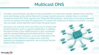 Consider a local network, possibly of many computers. It is natural to wonder whether they need the
same technology as the whole Internet to manage named resources. Indeed, there is a simpler
solution for them: RFC 6762 specifies the "Multicast DNS protocol", which does not employ dedicated
servers to maintain the name-IP assignment. If a certain site needs the IP address of another, it simply
asks all nodes: which identifies itself under the given name.
Multicast DNS
Obviously, this will only work out in the case of smaller and
trusted networks, but it is a great simplification. In addition,
the data formats of the mDNS protocol is 99% compatible
with the standard DNS protocol (referred to as "Unicast
DNS") in this context. However, as we are interested in the
operation of the Internet on a large scale, involving
authority and delegation questions, we will not go into the
details of this protocol.
 