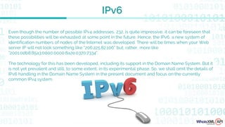 Even though the number of possible IPv4 addresses, 232, is quite impressive, it can be foreseen that
these possibilities will be exhausted at some point in the future. Hence, the IPv6, a new system of
identification numbers of nodes of the Internet was developed. There will be times when your Web
server IP will not look something like “206.225.82.106” but, rather, more like
"2001:0db8:85a3:0000:0000:8a2e:0370:7334".
The technology for this has been developed, including its support in the Domain Name System. But it
is not yet prevalent and still, to some extent, in its experimental phase. So, we shall omit the details of
IPv6 handling in the Domain Name System in the present document and focus on the currently
common IPv4 system.
IPv6
 