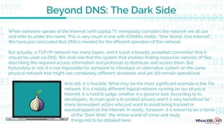 Beyond DNS: The Dark Side
When someone speaks of the Internet (with capital "I"), everybody considers the network we all use
and refer to under this name. This is very much in line with ICANN's motto, "One World, One Internet".
We have just concluded that DNS is needed for the efficient operation of this network.
But actually, a TCP/IP network has many layers, and it is just a broadly accepted convention that it
should be used via DNS. We shall see that this system that enables finding resources consists of files
describing the required access information and protocols to distribute and access them. But,
fortunately or not, it is not impossible for someone to introduce an alternative system on the same
physical network that might use completely different standards and yet still remain operational.
And still, it is feasible. What may be the most significant example is the Tor
network. It is a totally different logical network running on our physical
Internet. It is hard to judge whether it is good or bad. According to its
developers, its main goal is to protect privacy and it is very beneficial for
many benevolent actors who just want to avoid being tracked or
eavesdropped on the Internet. In reality, however, it is known to be a home
of the "Dark Web", the online world of crime and nasty
things not to be detailed here.
 