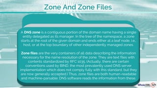 A DNS zone is a contiguous portion of the domain name having a single
entity delegated as its manager. In the tree of the namespace, a zone
starts at the root of the given domain and ends either at a leaf node, i.e.,
host, or at the top boundary of other independently managed zones.
Zone files are the very containers of all data describing the information
necessary for the name resolution of the zone. They are text files with
contents standardized by RFC 1035. (Actually, there are certain
conventions used by BIND, the most prevalently used DNS server
implementation which does not comply fully with this standard, but they
are now generally accepted.) Thus, zone files are both human-readable
and machine-parsable: DNS software reads the information from these.
Zone And Zone Files
 