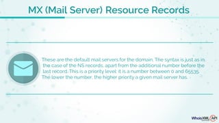 MX (Mail Server) Resource Records
These are the default mail servers for the domain. The syntax is just as in
the case of the NS records, apart from the additional number before the
last record. This is a priority level: it is a number between 0 and 65535.
The lower the number, the higher priority a given mail server has.
 