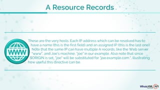 A Resource Records
These are the very hosts. Each IP address which can be resolved has to
have a name (this is the first field) and an assigned IP (this is the last one).
Note that the same IP can have multiple A records, like the Web server
"www", and Joe's machine, "joe" in our example. Also note that since
$ORIGIN is set, "joe" will be substituted for "joe.example.com.", illustrating
how useful this directive can be.
 