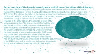 Information Centers. The structure of delegation of authority will also
be clarified. We give an overview of the structure of data
available in the DNS, notably, the resource records (RRs)
occurring in zone files. We also review the technology side:
the DNS protocol, its operations supporting queries of
name resolution, zone file transfers necessary to maintain
the system and for reverse mapping. We briefly mention
the most popular implementations, notably, BIND, which
may be the most prevalent DNS server software. This
necessitates a little insight into netblocks and Classless
Inter-Domain Routing (CIDR). We address the internal security issues
of the DNS as well as the crucial role it plays in cybersecurity.
Finally, we provide some references for further reading.
Get an overview of the Domain Name System, or DNS, one of the pillars of the Internet.
We start by understanding the goal: to assign names to named resources on the Internet and to
maintain their database. For this, it is important to understand the structure of domain names and
DNS zones. The roles of the actors in the system are domain maintainers, registries and Network
 