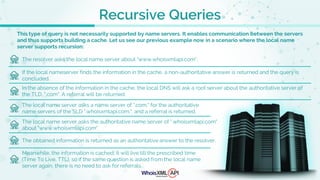 Recursive Queries
This type of query is not necessarily supported by name servers. It enables communication between the servers
and thus supports building a cache. Let us see our previous example now in a scenario where the local name
server supports recursion:
The resolver asks the local name server about "www.whoisxmlapi.com".
If the local nameserver finds the information in the cache, a non-authoritative answer is returned and the query is
concluded.
In the absence of the information in the cache, the local DNS will ask a root server about the authoritative server of
the TLD, ".com". A referral will be returned.
The local name server asks a name server of ".com." for the authoritative
name servers of the SLD ".whoisxmlapi.com.", and a referral is returned.
The local name server asks the authoritative name server of ".whoisxmlapi.com"
about "www.whoisxmlapi.com".
The obtained information is returned as an authoritative answer to the resolver.
Meanwhile, the information is cached; it will live till the prescribed time
(Time To Live, TTL), so if the same question is asked from the local name
server again, there is no need to ask for referrals.
 