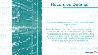 The errors and non-existent domains are also treated
logically here.
Note that the resolver does not receive any referrals in
this case. Apparently, the main difference between
this protocol and the previous one is that the handling
of referrals is done now by the local name server and
not the resolver itself, thereby also supporting the
caching activity of the local name server.
Recursive Queries
 