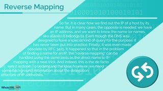 So far, it is clear how we find out the IP of a host by its
name. But in many cases, the opposite is needed: we have
an IP address, and we want to know the name (or names,
aka aliases) it belongs to. Even though the DNS was
designed to have a special kind of query for the purpose, it
has never been put into practice. Finally, it was even made
obsolete by RFC 3425. It happened so that in the problem
of finding a name for an IP, the "reverse mapping" can be
handled using the same tools as the direct name to IP
mapping with a neat trick. And indeed, this is the de facto
way it is done. To understand the idea, however, we need
some background information about the delegation
structure of IP addresses.
Reverse Mapping
 