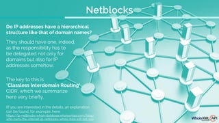 The key to this is
"Classless Interdomain Routing",
CIDR, which we summarize
here very briefly.
Do IP addresses have a hierarchical
structure like that of domain names?
They should have one, indeed,
as the responsibility has to
be delegated not only for
domains but also for IP
addresses somehow.
(If you are interested in the details, an explanation
can be found, for example, here:
https://ip-netblocks-whois-database.whoisxmlapi.com/blog/
who-owns-the-internet-ip-netblocks-whois-data-will-tell-you
Netblocks
 