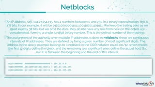Netblocks
An IP address, say, 104.27.154.235, has 4 numbers between 0 and 255. In a binary representation, this is
4*8 bits. In our example, it will be 01101000000110111001101011101011. We keep the trailing zero as we
need exactly 32 bits, but we omit the dots; they do not have any role from now on: the octets are
concatenated, forming a single 32-digit binary number. This is the ordinal number of the machine.
The assignment of the authority over multiple IP addresses is done in netblocks: these are contiguous
intervals of IP addresses. They are defined by fixing a given number of most significant digits. The
address in the above example belongs to a netblock in the CIDR notation 104.16.0.0/12, which means
the first 12 digits define the block, and the remaining less significant ones define the actual host. So,
our IP is between the beginning and the end of this interval:
 