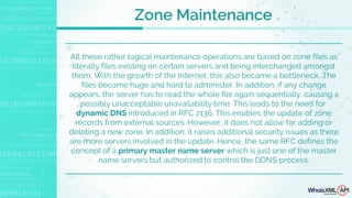 All these rather logical maintenance operations are based on zone files as
literally files existing on certain servers and being interchanged amongst
them. With the growth of the Internet, this also became a bottleneck. The
files became huge and hard to administer. In addition, if any change
appears, the server has to read the whole file again sequentially, causing a
possibly unacceptable unavailability time. This leads to the need for
dynamic DNS introduced in RFC 2136. This enables the update of zone
records from external sources. However, it does not allow for adding or
deleting a new zone. In addition, it raises additional security issues as there
are more servers involved in the update. Hence, the same RFC defines the
concept of a primary master name server which is just one of the master
name servers but authorized to control the DDNS process.
Zone Maintenance
 