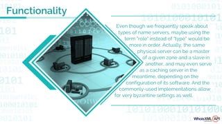 Even though we frequently speak about
types of name servers, maybe using the
term "role" instead of “type” would be
more in order. Actually, the same
physical server can be a master
of a given zone and a slave in
another, and may even serve
as a caching server in the
meantime, depending on the
configuration of its software. And the
commonly-used implementations allow
for very byzantine settings as well.
Functionality
 