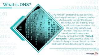 Any network of digital devices operates
by using addresses - technical number
which enable the identification of
the nodes. On the Internet, these
are IP addresses. However, it is
always necessary to give
human- readable names to
the addressable resources,
thereby turning them into "named
resources”. Consequently, there has
to be a technique to map the names into
addresses; this is done by name servers.
What is DNS?
 