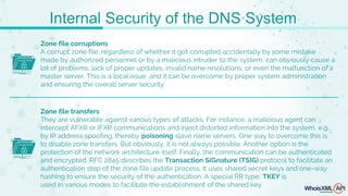 Zone file corruptions
A corrupt zone file, regardless of whether it got corrupted accidentally by some mistake
made by authorized personnel or by a malicious intruder to the system, can obviously cause a
lot of problems: lack of proper updates, invalid name resolutions, or even the malfunction of a
master server. This is a local issue, and it can be overcome by proper system administration
and ensuring the overall server security.
Zone file transfers
They are vulnerable against various types of attacks. For instance, a malicious agent can
intercept AFXR or IFXR communications and inject distorted information into the system, e.g.,
by IP address spoofing, thereby poisoning slave name servers. One way to overcome this is
to disable zone transfers. But obviously, it is not always possible. Another option is the
protection of the network architecture itself. Finally, the communication can be authenticated
and encrypted. RFC 2845 describes the Transaction SIGnature (TSIG) protocol to facilitate an
authentication step of the zone file update process. It uses shared secret keys and one-way
hashing to ensure the security of the authentication. A special RR type, TKEY is
used in various modes to facilitate the establishment of the shared key.
Internal Security of the DNS System
 