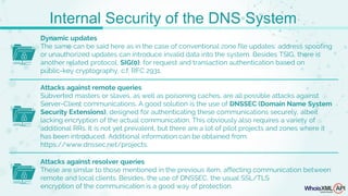 Dynamic updates
The same can be said here as in the case of conventional zone file updates: address spoofing
or unauthorized updates can introduce invalid data into the system. Besides TSIG, there is
another related protocol, SIG(0), for request and transaction authentication based on
public-key cryptography, c.f. RFC 2931.
Attacks against remote queries
Subverted masters or slaves, as well as poisoning caches, are all possible attacks against
Server-Client communications. A good solution is the use of DNSSEC (Domain Name System
Security Extensions), designed for authenticating these communications securely, albeit
lacking encryption of the actual communication. This obviously also requires a variety of
additional RRs. It is not yet prevalent, but there are a lot of pilot projects and zones where it
has been introduced. Additional information can be obtained from:
https://www.dnssec.net/projects.
Attacks against resolver queries
These are similar to those mentioned in the previous item, affecting communication between
remote and local clients. Besides, the use of DNSSEC, the usual SSL/TLS
encryption of the communication is a good way of protection.
Internal Security of the DNS System
 