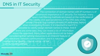 The connection of domain names with IP numbers is of
paramount importance in IT security. For instance, many
spam mail filtering methods are based on the verification of
the validity and appropriateness of the DNS data of the
sender. Firewall logs contain primarily IP addresses, hence,
when investigating threats, it is important to see if it is
possible to validly assign domain names to these. And if
there are some data, they can reveal a lot of information
about the opponent. Many other applications can be listed;
considering that naming resources is an inherent feature of
any electronic network communication, and it is naturally
related to the identity - real or virtual - of the
communicating entities.
DNS in IT Security
 