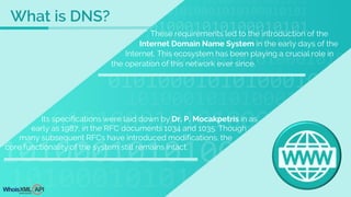 Its specifications were laid down by Dr. P. Mocakpetris in as
early as 1987, in the RFC documents 1034 and 1035. Though
many subsequent RFCs have introduced modifications, the
core functionality of the system still remains intact.
These requirements led to the introduction of the
Internet Domain Name System in the early days of the
Internet. This ecosystem has been playing a crucial role in
the operation of this network ever since.
What is DNS?
 