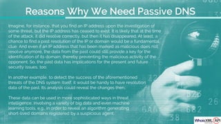 Imagine, for instance, that you find an IP address upon the investigation of
some threat, but the IP address has ceased to exist. It is likely that at the time
of the attack, it did resolve correctly, but then it has disappeared. At least, a
chance to find a past resolution of the IP or domain would be a fundamental
clue. And even if an IP address that has been marked as malicious does not
resolve anymore, the data from the past could still provide a key for the
identification of its domain, thereby preventing the malicious activity of the
opponent. So, the past data has implications for the present and future
security issues, too.
In another example, to detect the success of the aforementioned
threats of the DNS system itself, it would be handy to have resolution
data of the past. Its analysis could reveal the changes then.
These data can be used in more sophisticated ways in threat
intelligence, involving a variety of big data and even machine
learning tools, e.g., in order to reveal an algorithm generating
short-lived domains registered by a suspicious agent.
Reasons Why We Need Passive DNS
 