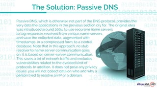 Passive DNS, which is otherwise not part of the DNS protocol, provides the
very data the applications in the previous section cry for. The original idea
was introduced around 2004: to use recursive name servers
to log responses received from various name servers,
and save the collected data, augmented with
timestamps, in a compressed form, to a central
database. Note that in this approach, no stub
resolver to name server communication goes
on; it is based on server-server communication.
This saves a lot of network traffic and excludes
vulnerabilities related to the avoided kind of
protocols. In addition, it does not pose any privacy
issues: you will not collect data on who and why a
person tried to resolve an IP or a domain.
The Solution: Passive DNS
 