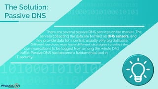 There are several passive DNS services on the market. The
servers collecting the data are termed as DNS sensors, and
they provide data for a central, usually very big database.
Different services may have different strategies to select the
communications to be logged from among the whole DNS
traffic. Passive DNS has become a fundamental tool in
IT security.
The Solution:
Passive DNS
 