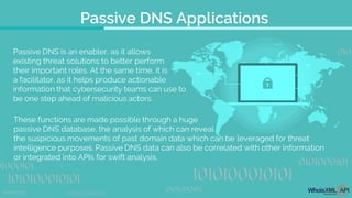 Passive DNS Applications
Passive DNS is an enabler, as it allows
existing threat solutions to better perform
their important roles. At the same time, it is
a facilitator, as it helps produce actionable
information that cybersecurity teams can use to
be one step ahead of malicious actors.
These functions are made possible through a huge
passive DNS database, the analysis of which can reveal
the suspicious movements of past domain data which can be leveraged for threat
intelligence purposes. Passive DNS data can also be correlated with other information
or integrated into APIs for swift analysis.
 