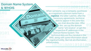 Domain Name System
& WHOIS
When someone, say a company, purchases
as a registrant a domain name from a
registrar, the latter submits, after the
necessary agreements, technical
data to appear in the zone files
we shall describe later. After
this, we say the domain
name "will resolve", or get the
respective IP addresses in the
Domain Name System. The
technical data are thus located in the
DNS, along with some information about
the registrant entity. But not all information,
unfortunately.
 