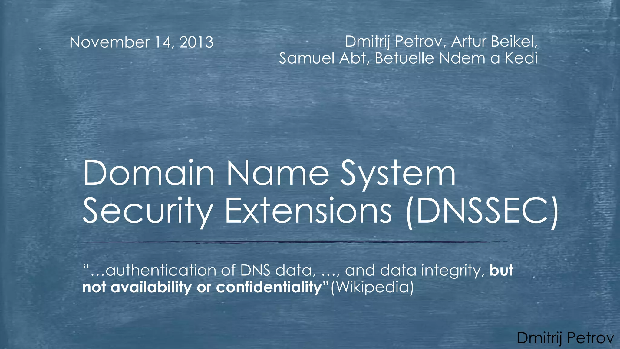 November 14, 2013

Dmitrij Petrov, Artur Beikel,
Samuel Abt, Betuelle Ndem a Kedi

Domain Name System
Security Extensions (DNSSEC)
“…authentication of DNS data, …, and data integrity, but
not availability or confidentiality”(Wikipedia)
Dmitrij Petrov

 