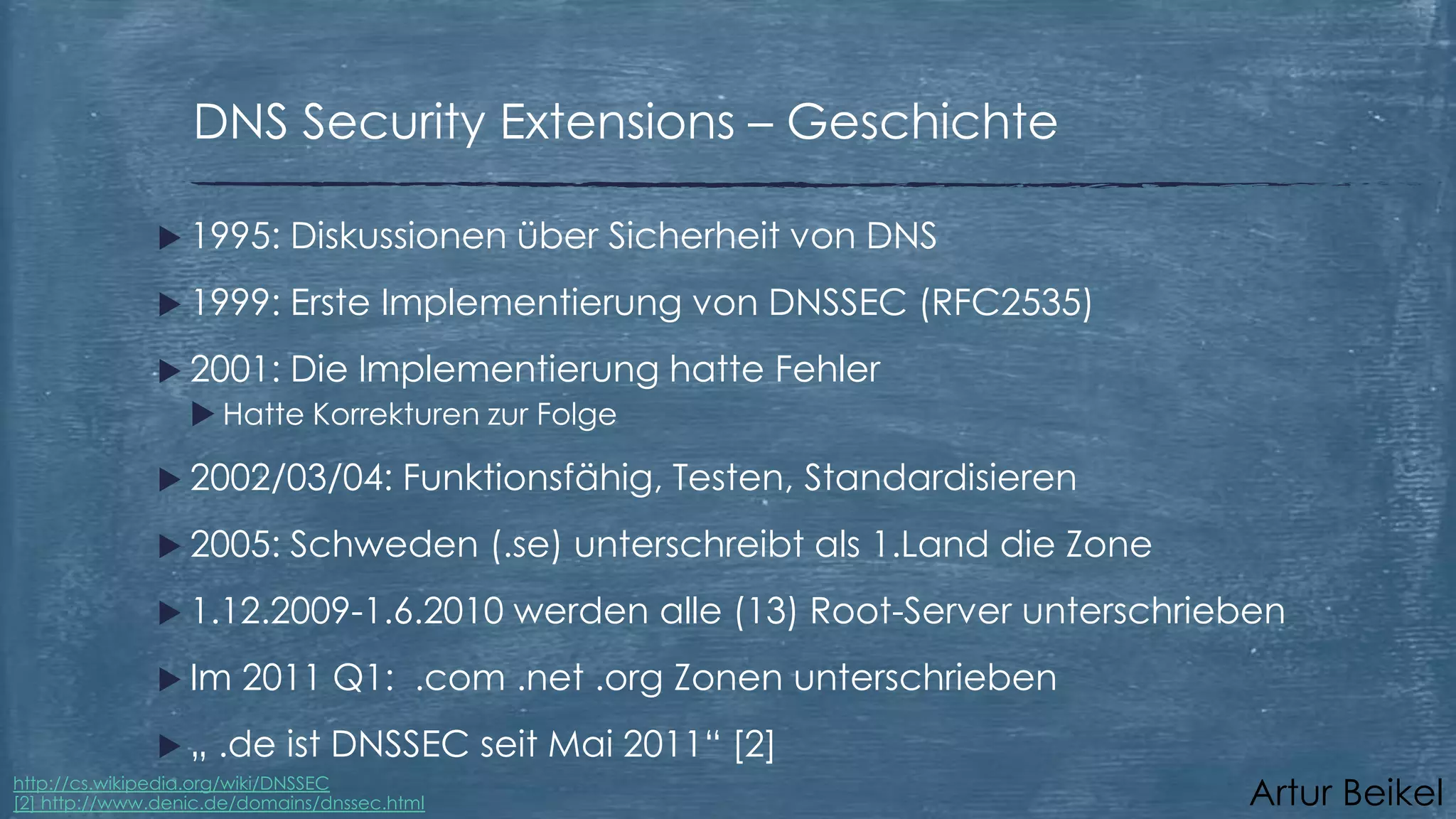 DNS Security Extensions – Geschichte
 1995:

Diskussionen über Sicherheit von DNS

 1999:

Erste Implementierung von DNSSEC (RFC2535)

 2001: Die Implementierung
 Hatte Korrekturen zur Folge
 2002/03/04:
 2005:

Funktionsfähig, Testen, Standardisieren

Schweden (.se) unterschreibt als 1.Land die Zone

 1.12.2009-1.6.2010
 Im
„

hatte Fehler

werden alle (13) Root-Server unterschrieben

2011 Q1: .com .net .org Zonen unterschrieben

.de ist DNSSEC seit Mai 2011“ [2]

http://cs.wikipedia.org/wiki/DNSSEC
[2] http://www.denic.de/domains/dnssec.html

Artur Beikel

 