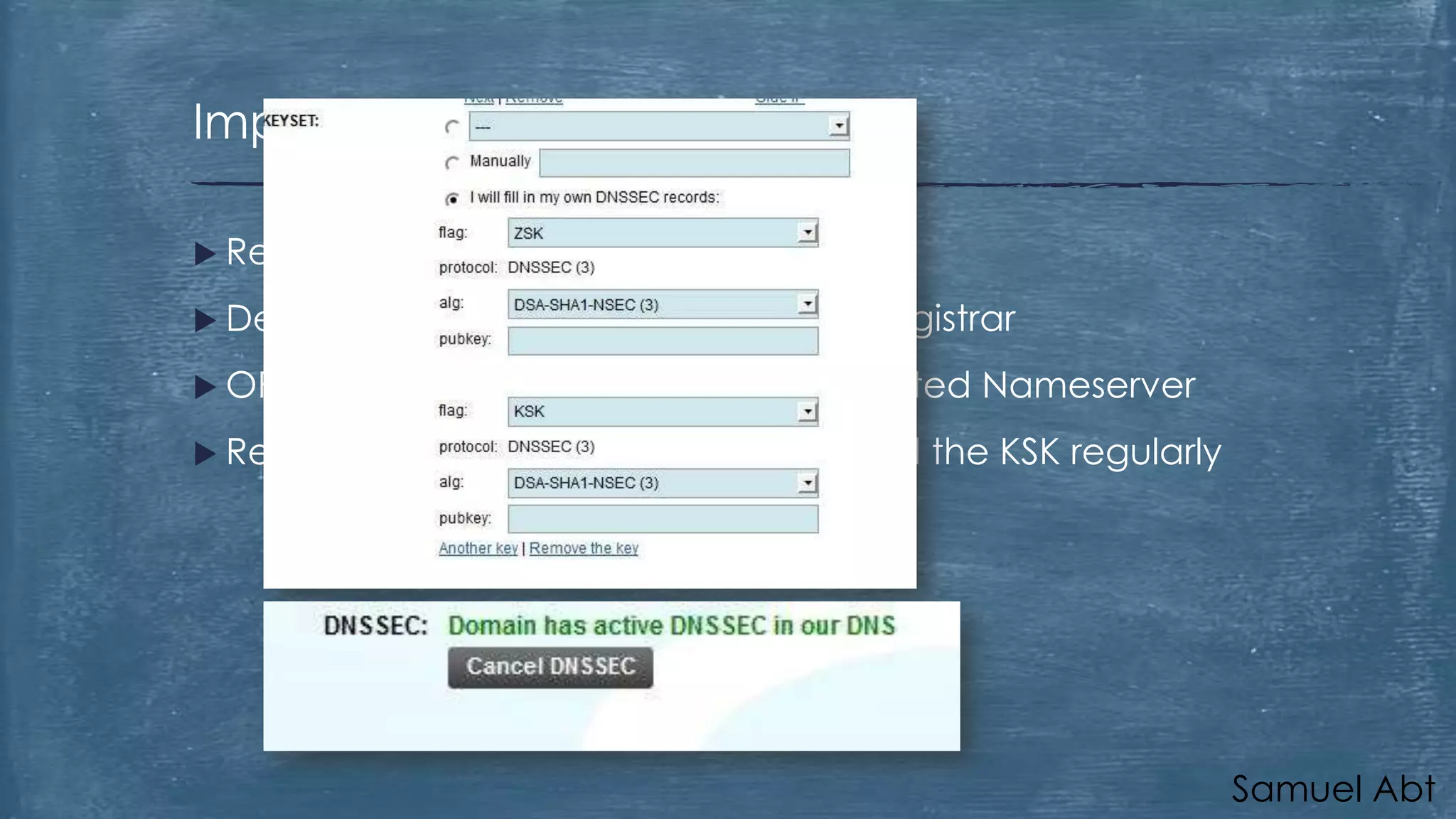 Implementation: Registrant
 Registrar

has to support DNSSEC

 Delegate
 OR

the implementation to the registrar

implement DNSSEC on your dedicated Nameserver

 Recommended

to change the ZSK and the KSK regularly

Samuel Abt

 