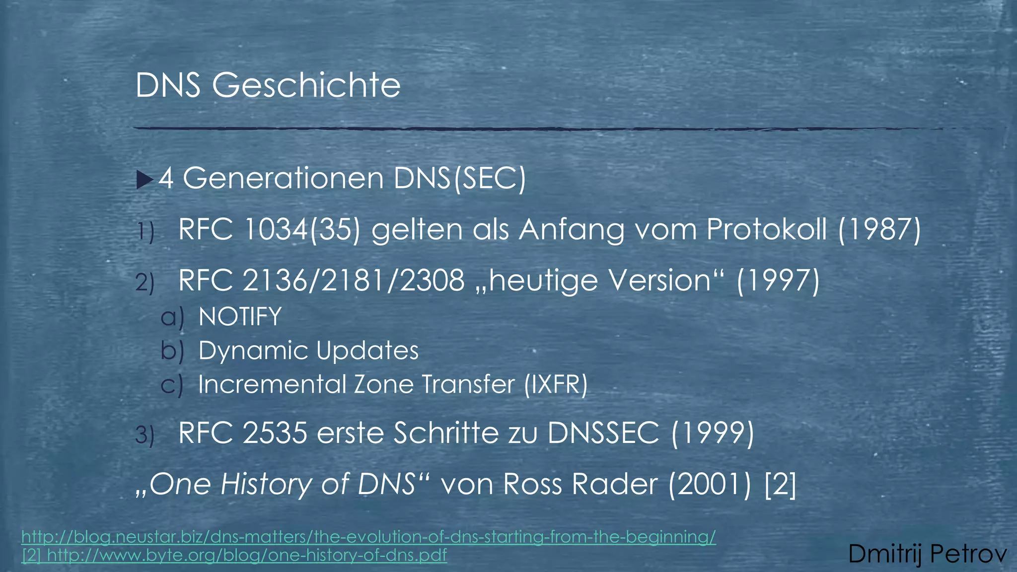 DNS Geschichte
4

Generationen DNS(SEC)

1)

RFC 1034(35) gelten als Anfang vom Protokoll (1987)

2)

RFC 2136/2181/2308 „heutige Version“ (1997)
a) NOTIFY
b) Dynamic Updates
c) Incremental Zone Transfer (IXFR)

3)

RFC 2535 erste Schritte zu DNSSEC (1999)

„One History of DNS“ von Ross Rader (2001) [2]
http://blog.neustar.biz/dns-matters/the-evolution-of-dns-starting-from-the-beginning/
[2] http://www.byte.org/blog/one-history-of-dns.pdf

Dmitrij Petrov

 
