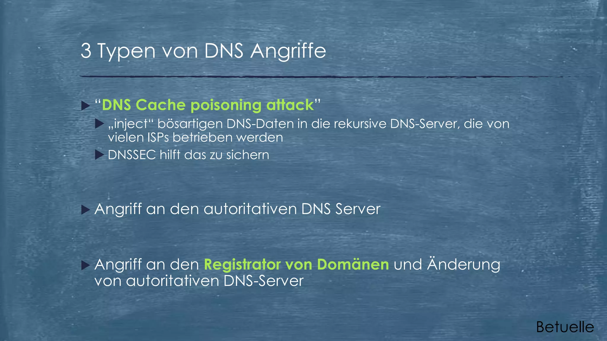 3 Typen von DNS Angriffe
 “DNS Cache poisoning attack”
 „inject“ bösartigen DNS-Daten in die rekursive DNS-Server, die von
vielen ISPs betrieben werden
 DNSSEC hilft das zu sichern

 Angriff

an den autoritativen DNS Server

 Angriff

an den Registrator von Domänen und Änderung
von autoritativen DNS-Server
Betuelle

 