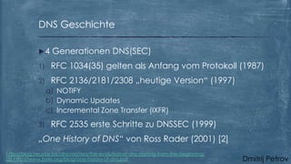 DNS Geschichte
4

Generationen DNS(SEC)

1)

RFC 1034(35) gelten als Anfang vom Protokoll (1987)

2)

RFC 2136/2181/2308 „heutige Version“ (1997)
a) NOTIFY
b) Dynamic Updates
c) Incremental Zone Transfer (IXFR)

3)

RFC 2535 erste Schritte zu DNSSEC (1999)

„One History of DNS“ von Ross Rader (2001) [2]
http://blog.neustar.biz/dns-matters/the-evolution-of-dns-starting-from-the-beginning/
[2] http://www.byte.org/blog/one-history-of-dns.pdf

Dmitrij Petrov

 