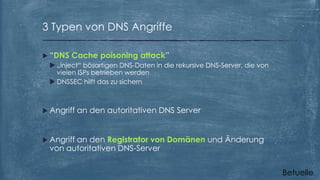 3 Typen von DNS Angriffe
 “DNS Cache poisoning attack”
 „inject“ bösartigen DNS-Daten in die rekursive DNS-Server, die von
vielen ISPs betrieben werden
 DNSSEC hilft das zu sichern

 Angriff

an den autoritativen DNS Server

 Angriff

an den Registrator von Domänen und Änderung
von autoritativen DNS-Server
Betuelle

 