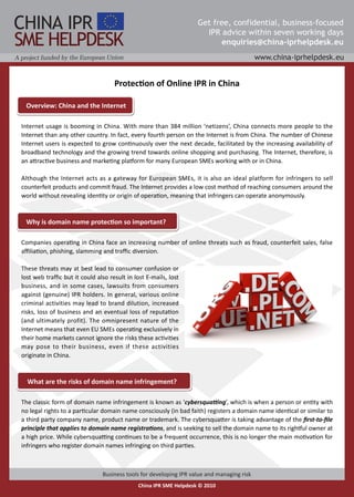Protection of Online IPR in China

 Overview: China and the Internet

Internet usage is booming in China. With more than 384 million ‘netizens’, China connects more people to the
Internet than any other country. In fact, every fourth person on the Internet is from China. The number of Chinese
Internet users is expected to grow continuously over the next decade, facilitated by the increasing availability of
broadband technology and the growing trend towards online shopping and purchasing. The Internet, therefore, is
an attractive business and marketing platform for many European SMEs working with or in China.

Although the Internet acts as a gateway for European SMEs, it is also an ideal platform for infringers to sell
counterfeit products and commit fraud. The Internet provides a low cost method of reaching consumers around the
world without revealing identity or origin of operation, meaning that infringers can operate anonymously.


 Why is domain name protection so important?

Companies operating in China face an increasing number of online threats such as fraud, counterfeit sales, false
affiliation, phishing, slamming and traffic diversion.

These threats may at best lead to consumer confusion or
lost web traffic but it could also result in lost E-mails, lost
business, and in some cases, lawsuits from consumers
against (genuine) IPR holders. In general, various online
criminal activities may lead to brand dilution, increased
risks, loss of business and an eventual loss of reputation
(and ultimately profit). The omnipresent nature of the
Internet means that even EU SMEs operating exclusively in
their home markets cannot ignore the risks these activities
may pose to their business, even if these activities
originate in China.


  What are the risks of domain name infringement?

The classic form of domain name infringement is known as ‘cybersquatting’, which is when a person or entity with
no legal rights to a particular domain name consciously (in bad faith) registers a domain name identical or similar to
a third party company name, product name or trademark. The cybersquatter is taking advantage of the first-to-file
principle that applies to domain name registrations, and is seeking to sell the domain name to its rightful owner at
a high price. While cybersquatting continues to be a frequent occurrence, this is no longer the main motivation for
infringers who register domain names infringing on third parties.
 