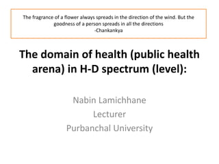The domain of health (public health
arena) in H-D spectrum (level):
Nabin Lamichhane
Lecturer
Purbanchal University
The fragrance of a flower always spreads in the direction of the wind. But the
goodness of a person spreads in all the directions
-Chankankya
 