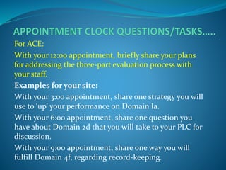 For ACE:
With your 12:00 appointment, briefly share your plans
for addressing the three-part evaluation process with
your staff.
Examples for your site:
With your 3:00 appointment, share one strategy you will
use to ‘up’ your performance on Domain Ia.
With your 6:00 appointment, share one question you
have about Domain 2d that you will take to your PLC for
discussion.
With your 9:00 appointment, share one way you will
fulfill Domain 4f, regarding record-keeping.
 