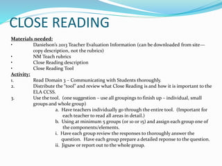 CLOSE READING
Materials needed:
• Danielson’s 2013 Teacher Evaluation Information (can be downloaded from site—
copy description, not the rubrics)
• NM Teach rubrics
• Close Reading description
• Close Reading Tool
Activity:
1. Read Domain 3 – Communicating with Students thoroughly.
2. Distribute the “tool” and review what Close Reading is and how it is important to the
ELA CCSS.
3. Use the tool. (one suggestion – use all groupings to finish up – individual, small
groups and whole group)
a. Have teachers individually go through the entire tool. (Important for
each teacher to read all areas in detail.)
b. Using at minimum 5 groups (or 10 or 15) and assign each group one of
the components/elements.
i. Have each group review the responses to thoroughly answer the
question. Have each group prepare a detailed reponse to the question.
ii. Jigsaw or report out to the whole group.
 