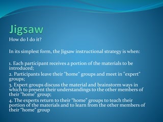 How do I do it?
In its simplest form, the Jigsaw instructional strategy is when:
1. Each participant receives a portion of the materials to be
introduced;
2. Participants leave their "home" groups and meet in "expert"
groups;
3. Expert groups discuss the material and brainstorm ways in
which to present their understandings to the other members of
their “home” group;
4. The experts return to their “home” groups to teach their
portion of the materials and to learn from the other members of
their “home” group
 
