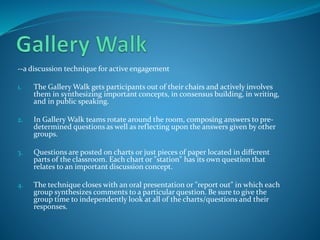 --a discussion technique for active engagement
1. The Gallery Walk gets participants out of their chairs and actively involves
them in synthesizing important concepts, in consensus building, in writing,
and in public speaking.
2. In Gallery Walk teams rotate around the room, composing answers to pre-
determined questions as well as reflecting upon the answers given by other
groups.
3. Questions are posted on charts or just pieces of paper located in different
parts of the classroom. Each chart or "station" has its own question that
relates to an important discussion concept.
4. The technique closes with an oral presentation or "report out" in which each
group synthesizes comments to a particular question. Be sure to give the
group time to independently look at all of the charts/questions and their
responses.
 
