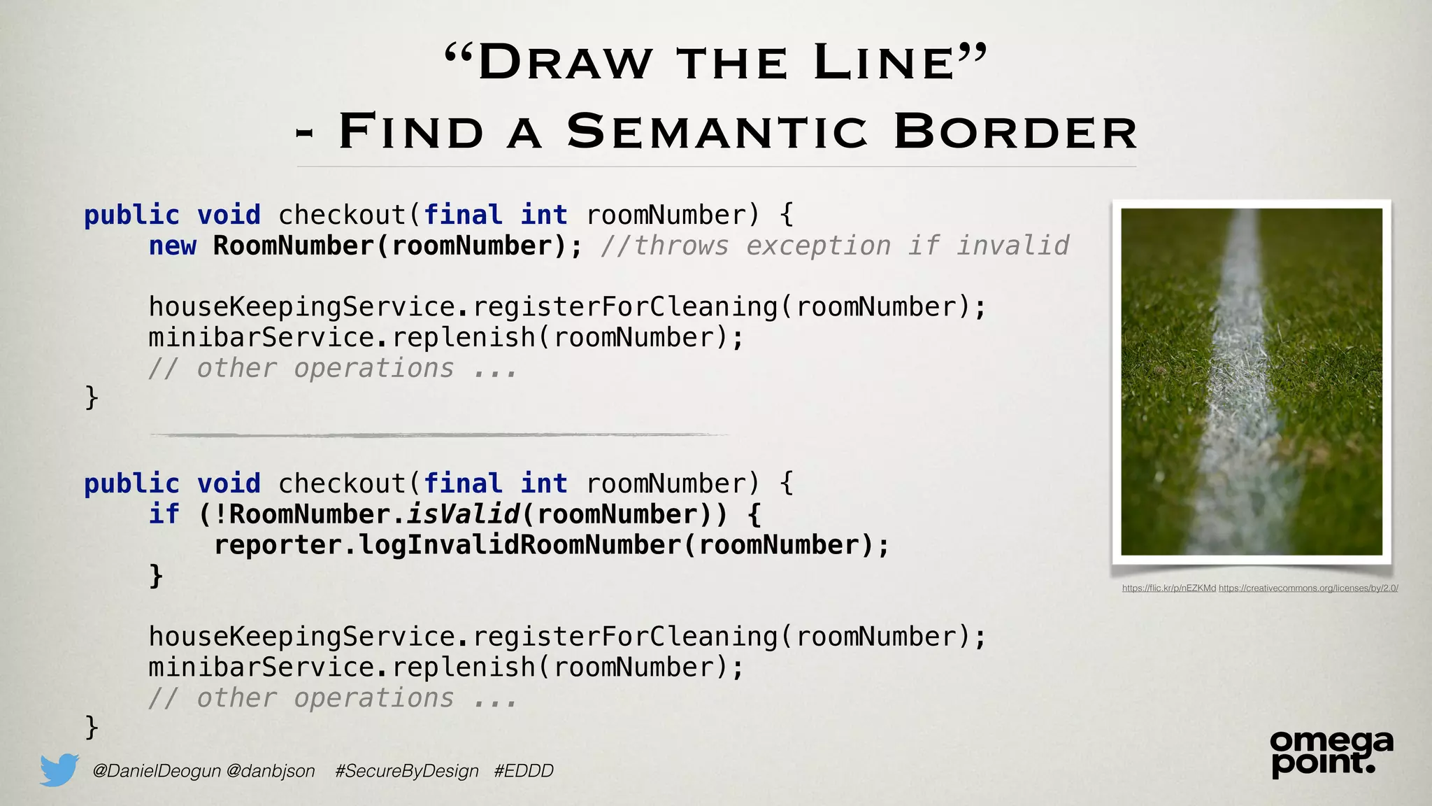 @DanielDeogun @danbjson #SecureByDesign #EDDD
“Draw the Line”
- Find a Semantic Border
https://ﬂic.kr/p/nEZKMd https://creativecommons.org/licenses/by/2.0/
public void checkout(final int roomNumber) {
new RoomNumber(roomNumber); //throws exception if invalid
houseKeepingService.registerForCleaning(roomNumber);
minibarService.replenish(roomNumber);
// other operations ...
}
public void checkout(final int roomNumber) {
if (!RoomNumber.isValid(roomNumber)) {
reporter.logInvalidRoomNumber(roomNumber);
}
houseKeepingService.registerForCleaning(roomNumber);
minibarService.replenish(roomNumber);
// other operations ...
}
 