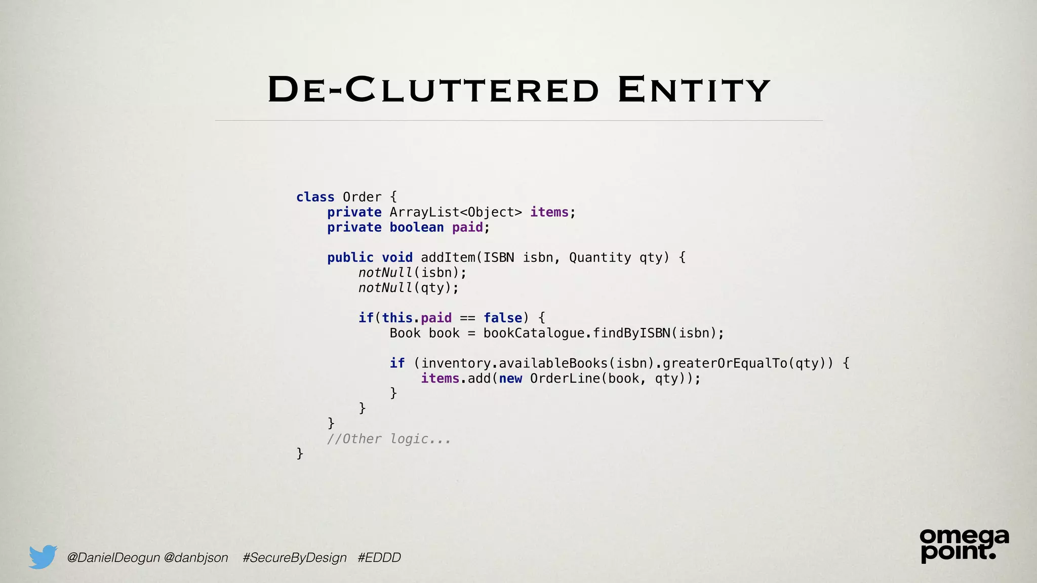 @DanielDeogun @danbjson #SecureByDesign #EDDD
De-Cluttered Entity
class Order {
private ArrayList<Object> items;
private boolean paid; 
public void addItem(ISBN isbn, Quantity qty) {
notNull(isbn);
notNull(qty);
if(this.paid == false) {
Book book = bookCatalogue.findByISBN(isbn); 
if (inventory.availableBooks(isbn).greaterOrEqualTo(qty)) {
items.add(new OrderLine(book, qty));
}
}
}
//Other logic...
}
 