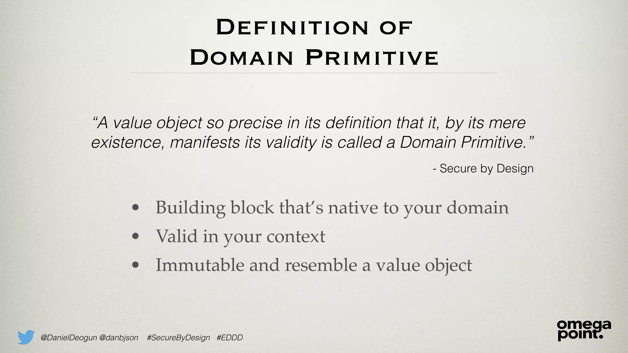 @DanielDeogun @danbjson #SecureByDesign #EDDD
Definition of
Domain Primitive
• Building block that’s native to your domain
• Valid in your context
• Immutable and resemble a value object
“A value object so precise in its deﬁnition that it, by its mere
existence, manifests its validity is called a Domain Primitive.”
- Secure by Design
 