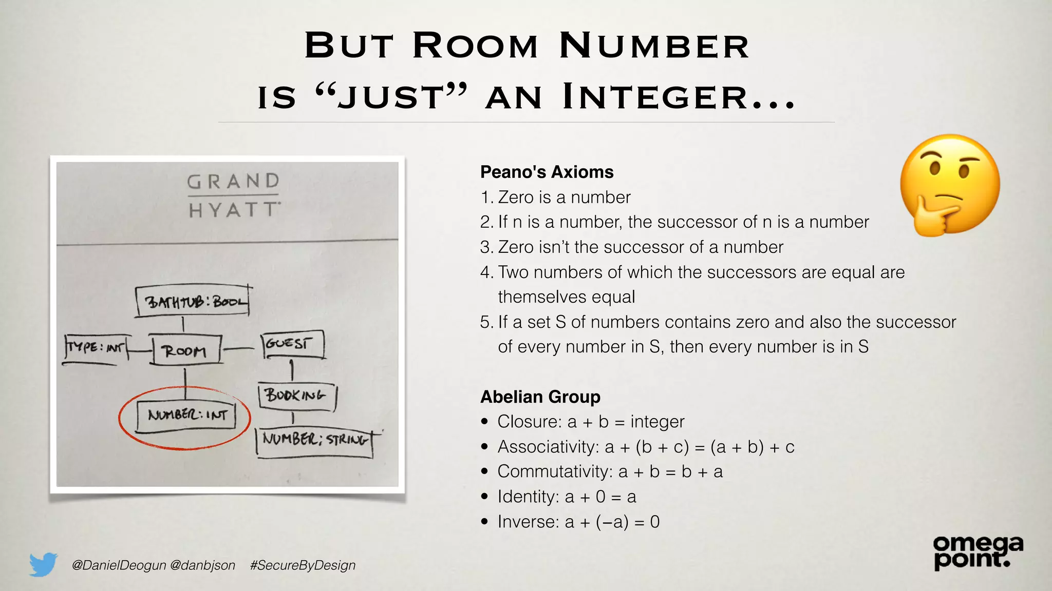 @DanielDeogun @danbjson #SecureByDesign
But Room Number
is “just” an Integer…
🤔Peano's Axioms
1. Zero is a number
2. If n is a number, the successor of n is a number
3. Zero isn’t the successor of a number
4. Two numbers of which the successors are equal are
themselves equal
5. If a set S of numbers contains zero and also the successor
of every number in S, then every number is in S
Abelian Group
• Closure: a + b = integer
• Associativity: a + (b + c) = (a + b) + c
• Commutativity: a + b = b + a
• Identity: a + 0 = a
• Inverse: a + (−a) = 0
 