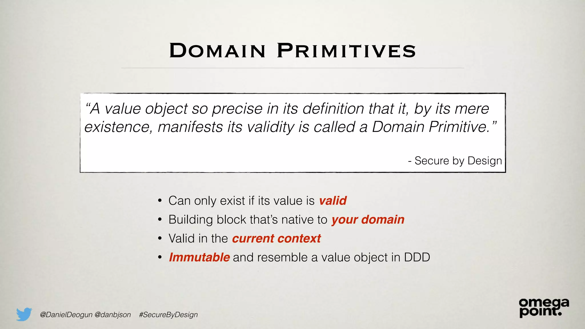 @DanielDeogun @danbjson #SecureByDesign
Domain Primitives
“A value object so precise in its deﬁnition that it, by its mere
existence, manifests its validity is called a Domain Primitive.”
- Secure by Design
• Can only exist if its value is valid
• Building block that’s native to your domain
• Valid in the current context
• Immutable and resemble a value object in DDD
 