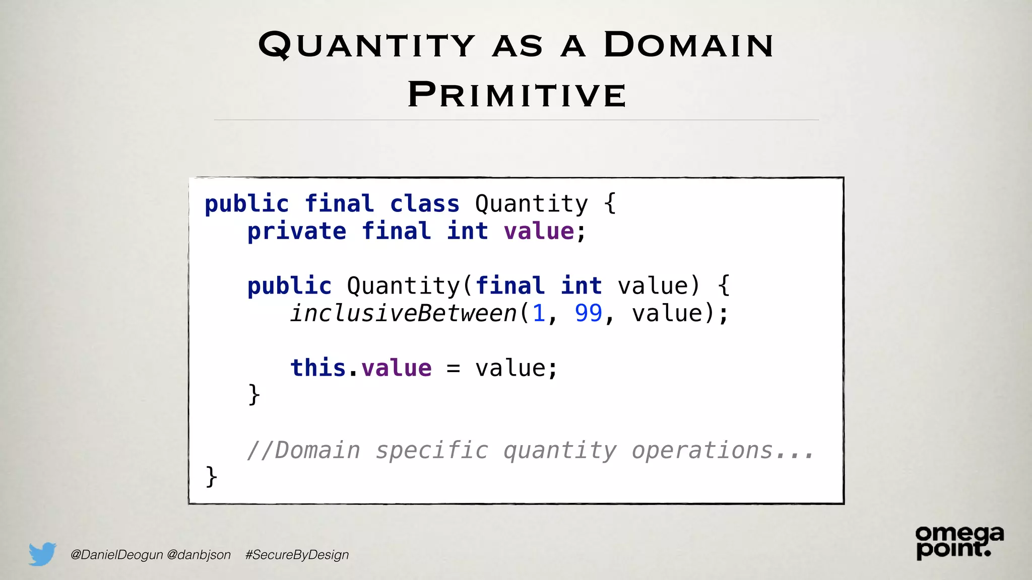 @DanielDeogun @danbjson #SecureByDesign
Quantity as a Domain
Primitive
public final class Quantity {
private final int value;
public Quantity(final int value) {
inclusiveBetween(1, 99, value);
this.value = value;
}
//Domain specific quantity operations...
}
 