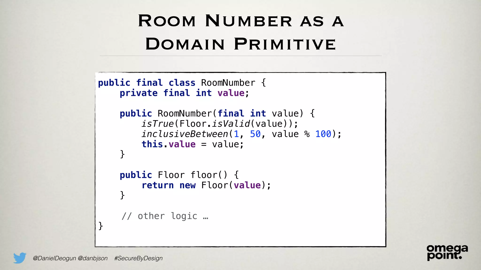 @DanielDeogun @danbjson #SecureByDesign
Room Number as a
Domain Primitive
public final class RoomNumber {
private final int value;
public RoomNumber(final int value) {
isTrue(Floor.isValid(value));
inclusiveBetween(1, 50, value % 100);
this.value = value;
}
public Floor floor() {
return new Floor(value);
}
// other logic …
}
 