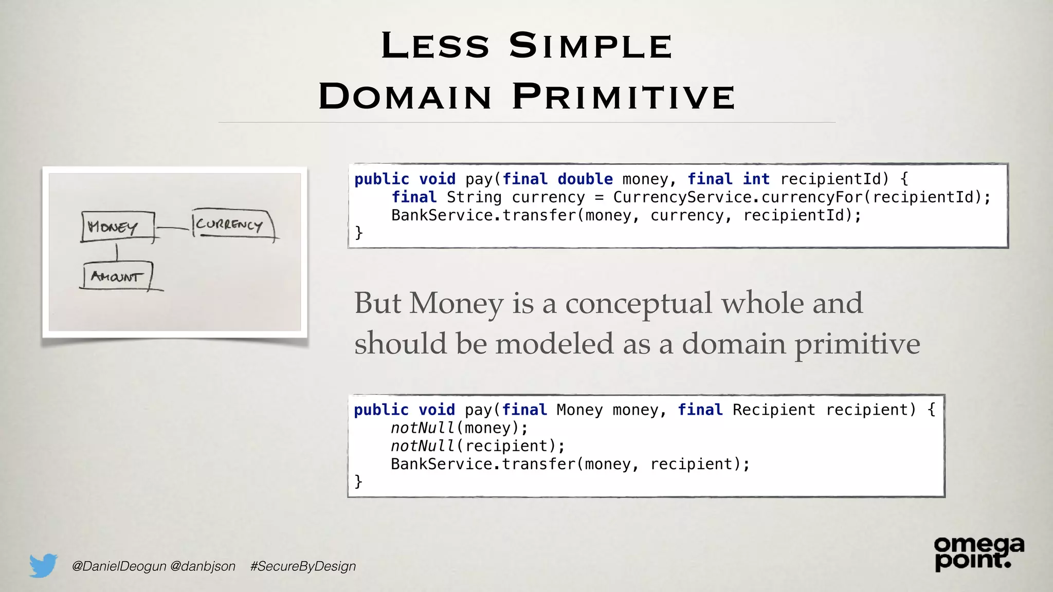 @DanielDeogun @danbjson #SecureByDesign
Less Simple
Domain Primitive
public void pay(final double money, final int recipientId) {
final String currency = CurrencyService.currencyFor(recipientId);
BankService.transfer(money, currency, recipientId);
}
public void pay(final Money money, final Recipient recipient) {
notNull(money);
notNull(recipient);
BankService.transfer(money, recipient);
}
But Money is a conceptual whole and
should be modeled as a domain primitive
 