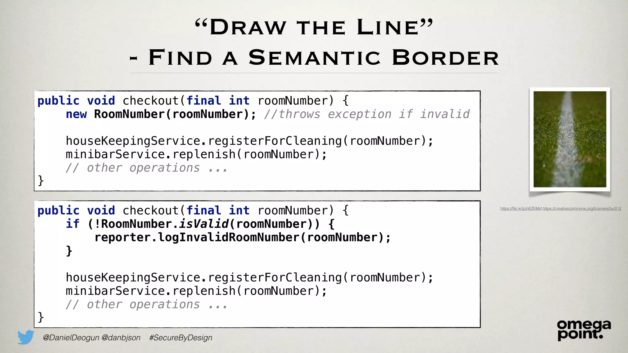 @DanielDeogun @danbjson #SecureByDesign
“Draw the Line”
- Find a Semantic Border
• We need to identify the semantic boundary of a context
• Add a layer that internally translates data to a domain
primitive and the back again
data -> domain primitive -> data
• This way, we have created a validation boundary that
protects the inside from bad input
• But, if rejecting data is to harsh, consider logging it for
insight
https://ﬂic.kr/p/nEZKMd https://creativecommons.org/licenses/by/2.0/
public void checkout(final int roomNumber) {
new RoomNumber(roomNumber); //throws exception if invalid
houseKeepingService.registerForCleaning(roomNumber);
minibarService.replenish(roomNumber);
// other operations ...
}
public void checkout(final int roomNumber) {
if (!RoomNumber.isValid(roomNumber)) {
reporter.logInvalidRoomNumber(roomNumber);
}
houseKeepingService.registerForCleaning(roomNumber);
minibarService.replenish(roomNumber);
// other operations ...
}
 