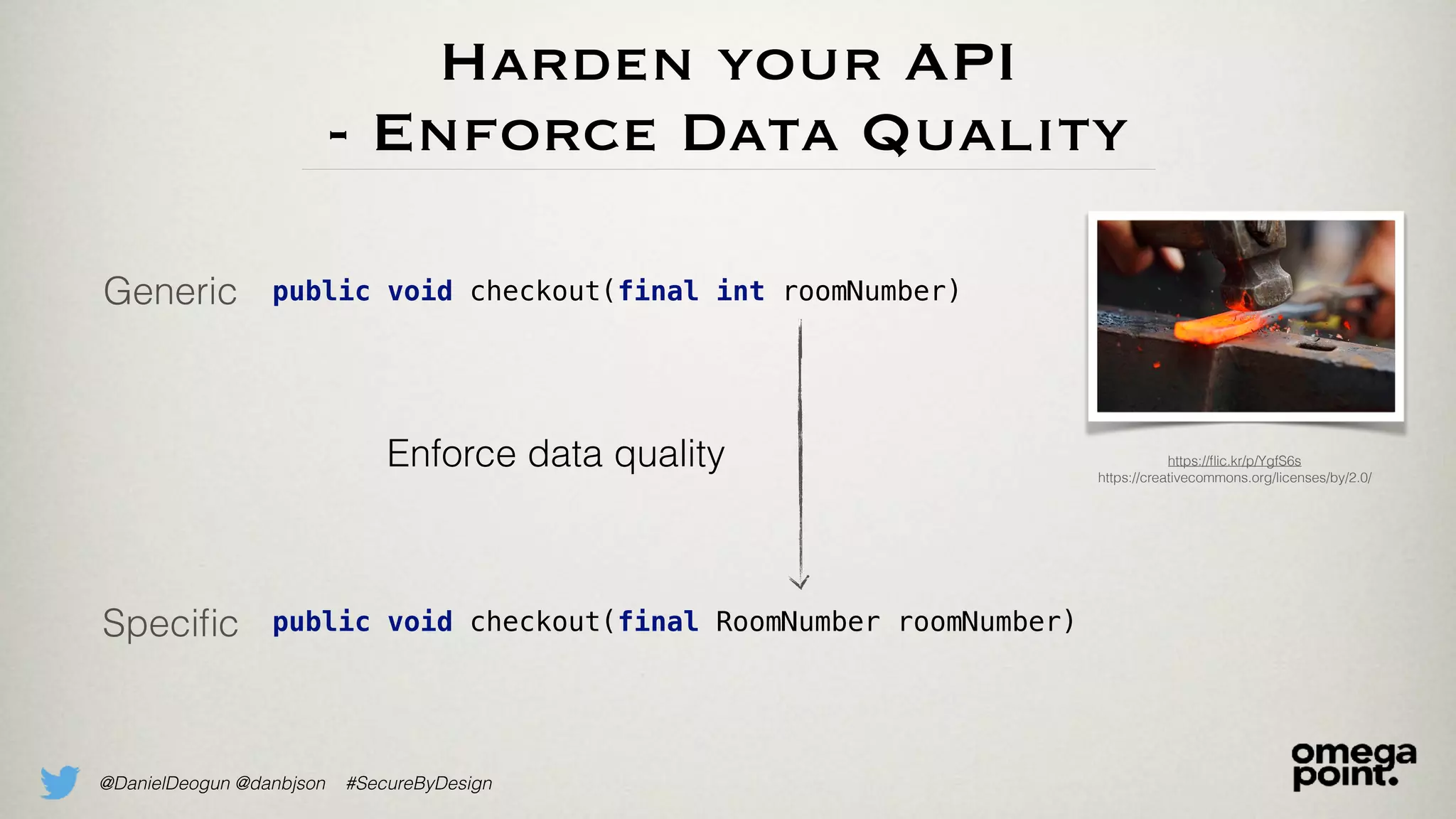 @DanielDeogun @danbjson #SecureByDesign
Harden your API
- Enforce Data Quality
Generic
Speciﬁc
public void checkout(final int roomNumber)
public void checkout(final RoomNumber roomNumber)
Enforce data quality https://ﬂic.kr/p/YgfS6s
https://creativecommons.org/licenses/by/2.0/
 