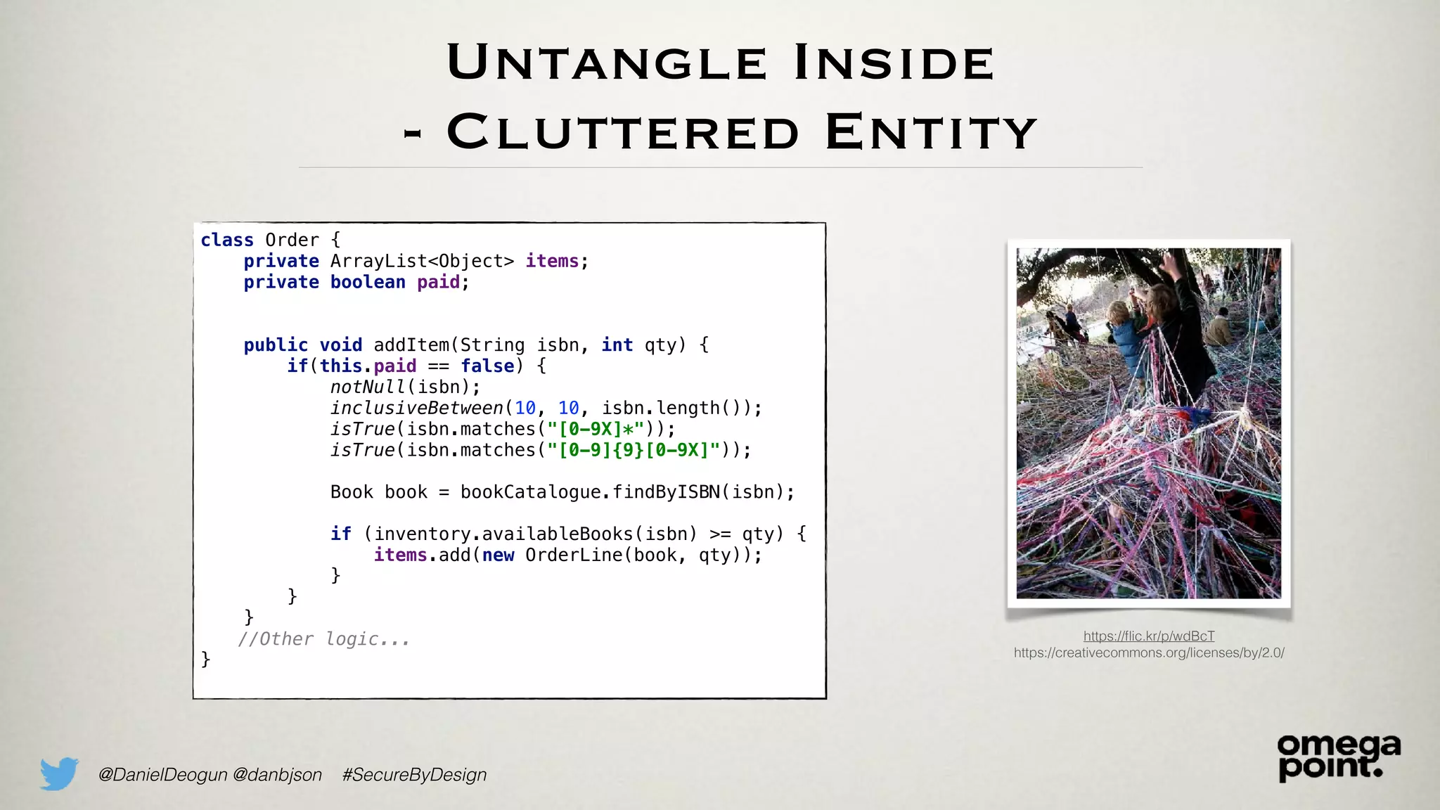 @DanielDeogun @danbjson #SecureByDesign
Untangle Inside
- Cluttered Entity
https://ﬂic.kr/p/wdBcT
https://creativecommons.org/licenses/by/2.0/
class Order {
private ArrayList<Object> items;
private boolean paid; 
 
public void addItem(String isbn, int qty) {
if(this.paid == false) {
notNull(isbn);
inclusiveBetween(10, 10, isbn.length());
isTrue(isbn.matches("[0-9X]*"));
isTrue(isbn.matches("[0-9]{9}[0-9X]")); 
Book book = bookCatalogue.findByISBN(isbn); 
if (inventory.availableBooks(isbn) >= qty) {
items.add(new OrderLine(book, qty));
}
}
}
//Other logic...
}
 