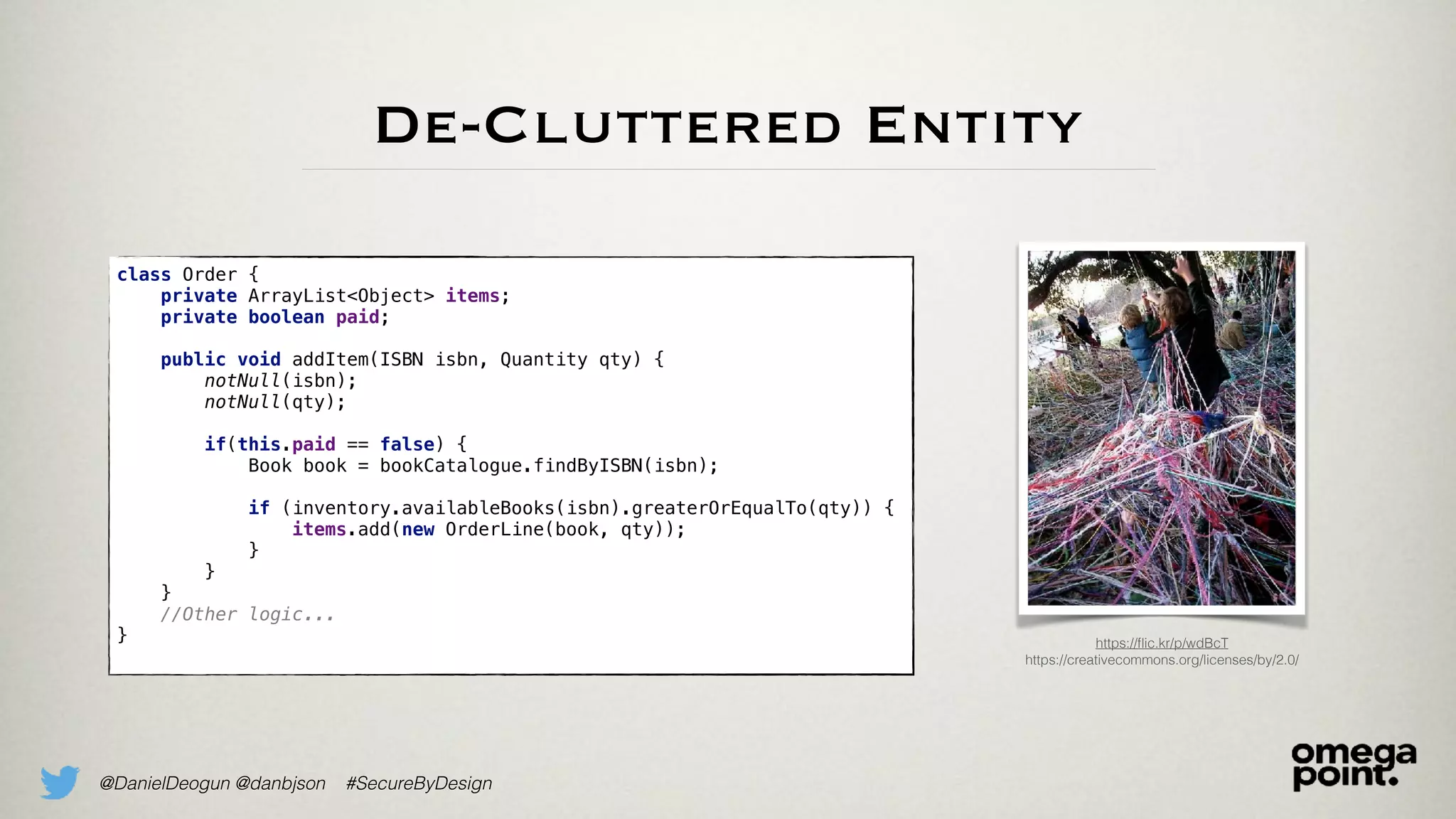 @DanielDeogun @danbjson #SecureByDesign
De-Cluttered Entity
class Order {
private ArrayList<Object> items;
private boolean paid; 
public void addItem(ISBN isbn, Quantity qty) {
notNull(isbn);
notNull(qty);
if(this.paid == false) {
Book book = bookCatalogue.findByISBN(isbn); 
if (inventory.availableBooks(isbn).greaterOrEqualTo(qty)) {
items.add(new OrderLine(book, qty));
}
}
}
//Other logic...
} https://ﬂic.kr/p/wdBcT
https://creativecommons.org/licenses/by/2.0/
 